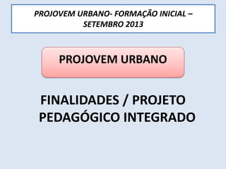 PROJOVEM URBANO- FORMAÇÃO INICIAL –
SETEMBRO 2013
FINALIDADES / PROJETO
PEDAGÓGICO INTEGRADO
PROJOVEM URBANO
 