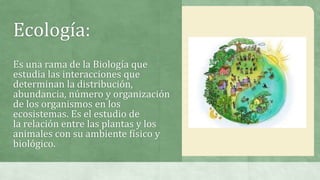 Ecología:
Es una rama de la Biología que
estudia las interacciones que
determinan la distribución,
abundancia, número y organización
de los organismos en los
ecosistemas. Es el estudio de
la relación entre las plantas y los
animales con su ambiente físico y
biológico.
 