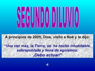 A principios de 2005, Dios, visitó a Noé y le dijo: “ Una vez más, la Tierra, se  ha hecho inhabitable, sobrepoblada y llena de egoísmos: ¡ Debo actuar! ” SEGUNDO DILUVIO 