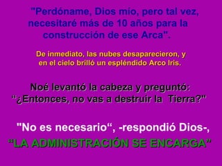 "Perdóname, Dios mío, pero tal vez, necesitaré más de 10 años para la construcción de ese Arca".   De inmediato, las nubes desaparecieron, y en el cielo brilló un espléndido Arco Iris.  Noé levantó la cabeza y preguntó: “ ¿Entonces, no vas a destruir la  Tierra?"      "No es necesario“, -respondió Dios-,    “ LA ADMINISTRACIÓN SE ENCARGA” 