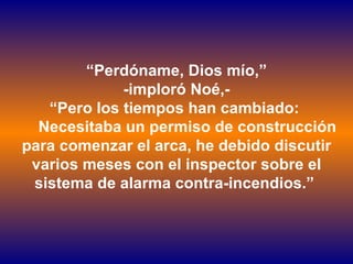 “ Perdóname, Dios mío,” -imploró Noé,- “ Pero los tiempos han cambiado:    Necesitaba un permiso de construcción para comenzar el arca, he debido discutir varios meses con el inspector sobre el sistema de alarma contra-incendios.”  