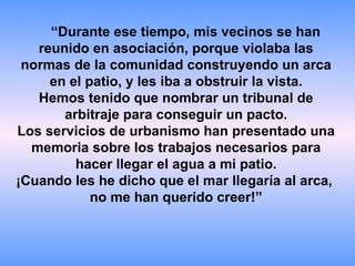 “ Durante ese tiempo, mis vecinos se han reunido en asociación, porque violaba las normas de la comunidad construyendo un arca en el patio, y les iba a obstruir la vista. Hemos tenido que nombrar un tribunal de arbitraje para conseguir un pacto. Los servicios de urbanismo han presentado una memoria sobre los trabajos necesarios para hacer llegar el agua a mi patio. ¡Cuando les he dicho que el mar llegaría al arca,  no me han querido creer!” 