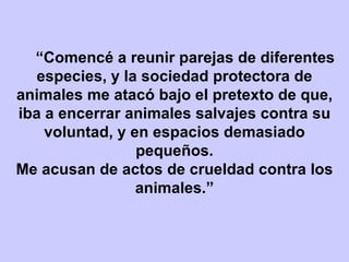 “ Comencé a reunir parejas de diferentes especies, y la sociedad protectora de animales me atacó bajo el pretexto de que, iba a encerrar animales salvajes contra su voluntad, y en espacios demasiado pequeños. Me acusan de actos de crueldad contra los animales.” 