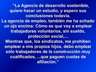 “ La Agencia de desarrollo sostenible, quiere hacer un estudio, y espero sus conclusiones todavía. La agencia de empleo, también me ha echado un ojo encima: Cómo es que voy a emplear trabajadores voluntarios, sin sueldo, protección social,... Mientras que, los sindicatos, me prohíben emplear a mis propios hijos, debo emplear sólo trabajadores de la construcción muy cualificados, ...que paguen cuotas de afiliación.” 