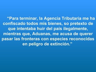 “ Para terminar, la Agencia Tributaria me ha confiscado todos mis bienes, so pretexto de que intentaba huir del país ilegalmente, mientras que, Aduanas, me acusa de querer pasar las fronteras con especies reconocidas en peligro de extinción.”   