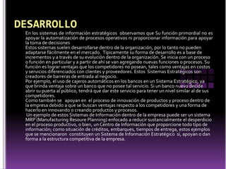 En los sistemas de información estratégicos observamos que Su función primordial no es
apoyar la automatización de procesos operativos ni proporcionar información para apoyar
la toma de decisiones
Estos sistemas suelen desarrollarse dentro de la organización, por lo tanto no pueden
adaptarse fácilmente en el mercado. Típicamente su forma de desarrollo es a base de
incrementos y a través de su evolución dentro de la organización. Se inicia con un proceso
o función en particular y a partir de ahí se van agregando nuevas funciones o procesos. Su
función es lograr ventajas que los competidores no posean, tales como ventajas en costos
y servicios diferenciados con clientes y proveedores. Estos Sistemas Estratégicos son
creadores de barreras de entrada al negocio.
Por ejemplo, el uso de cajeros automáticos en los bancos en un Sistema Estratégico, ya
que brinda ventaja sobre un banco que no posee tal servicio. Si un banco nuevo decide
abrir su puerta al público, tendrá que dar este servicio para tener un nivel similar al de sus
competidores.
Como también se apoyan en el proceso de innovación de productos y proceso dentro de
la empresa debido a que se buscan ventajas respecto a los competidores y una forma de
hacerlo en innovando o creando productos y procesos.
 Un ejemplo de estos Sistemas de Información dentro de la empresa puede ser un sistema
MRP (Manufacturing Resoure Planning) enfocado a reducir sustancialmente el desperdicio
en el proceso productivo, o bien, un Centro de Información que proporcione todo tipo de
información; como situación de créditos, embarques, tiempos de entrega, estos ejemplos
que se mencionaron constituyen un Sistema de Información Estratégico sí, apoyan o dan
forma a la estructura competitiva de la empresa.
 