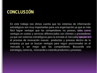 En este trabajo nos dimos cuenta que los sistemas de información
estratégicos son muy importantes para una organización ya que es más
fácil lograr ventajas que los competidores no posean, tales como
ventajas en costos y servicios diferenciados con clientes y proveedores
ya que son sistemas estratégicos para la entrada al mercado, apoyan en
el proceso de innovación nuevos productos y proceso dentro de la
empresa ya que se buscan ventajas para seguir posicionados en el
mercado y ser mejor que los competidores. Buscando una
estrategia, como es, innovando o creando productos y procesos.
 