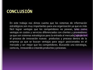 En este trabajo nos dimos cuenta que los sistemas de información
estratégicos son muy importantes para una organización ya que es más
fácil lograr ventajas que los competidores no posean, tales como
ventajas en costos y servicios diferenciados con clientes y proveedores
ya que son sistemas estratégicos para la entrada al mercado, apoyan en
el proceso de innovación nuevos productos y proceso dentro de la
empresa ya que se buscan ventajas para seguir posicionados en el
mercado y ser mejor que los competidores. Buscando una estrategia,
como es, innovando o creando productos y procesos.
 