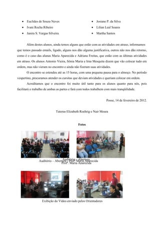 •   Euclides de Souza Neves                           •   Josiane P. da Silva
   •   Ivani Rocha Ribeiro                               •   Lilian Leal Soares
   •   Janira S. Vargas Silveira                         •   Martha Santos


       Além destes alunos, ainda temos alguns que estão com as atividades em atraso, informamos
que temos passado emails, ligado, alguns nos dão alguma justificativa, outros não nos dão retorno,
como é o caso das alunas Maria Aparecida e Adriana Freitas, que estão com as últimas atividades
em atraso. Os alunos Antonio Vieira, Sônia Maria e Irna Mesquita dizem que vão colocar tudo em
ordem, mas não vieram no encontro e ainda não fizeram suas atividades.
       O encontro se estendeu até as 15 horas, com uma pequena pausa para o almoço. No período
vespertino, procuramos atender os cursitas que deviam atividades e queriam colocar em ordem.
       Acreditamos que o encontro foi muito útil tanto para os alunos quanto para nós, pois
facilitará o trabalho de ambas as partes e fará com todos trabalhem com mais tranqüilidade.


                                                                    Posse, 14 de fevereiro de 2012.


                             Tutoras Elizabeth Roehrig e Nair Moura



                                               Fotos




                Auditório – Abertura - Profª – Abertura
                                 Auditório Maria Aparecida
                                Profª. Maria Aparecida




                   Exibição do Vídeo enviado pelos Orientadores
 