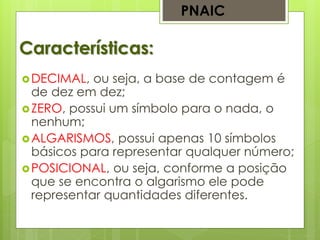 Características:
DECIMAL, ou seja, a base de contagem é
de dez em dez;
ZERO, possui um símbolo para o nada, o
nenhum;
ALGARISMOS, possui apenas 10 símbolos
básicos para representar qualquer número;
POSICIONAL, ou seja, conforme a posição
que se encontra o algarismo ele pode
representar quantidades diferentes.
PNAIC
 