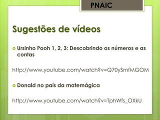 Sugestões de vídeos
PNAIC
 Ursinho Pooh 1, 2, 3: Descobrindo os números e as
contas
http://www.youtube.com/watch?v=Q70ySmfMGOM
 Donald no país da matemágica
http://www.youtube.com/watch?v=TphWfs_OXkU
 