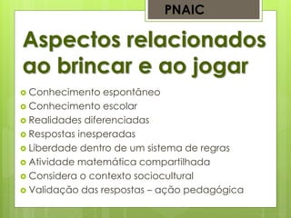 Aspectos relacionados
ao brincar e ao jogar
PNAIC
 Conhecimento espontâneo
 Conhecimento escolar
 Realidades diferenciadas
 Respostas inesperadas
 Liberdade dentro de um sistema de regras
 Atividade matemática compartilhada
 Considera o contexto sociocultural
 Validação das respostas – ação pedagógica
 