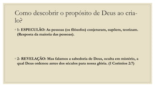 Como descobrir o propósito de Deus ao cria-
lo?
◦ 1- ESPECULÃO: As pessoas (os filósofos) conjeturam, supõem, teorizam.
(Resposta da maioria das pessoas).
◦ 2- REVELAÇÃO: Mas falamos a sabedoria de Deus, oculta em mistério, a
qual Deus ordenou antes dos séculos para nossa glória. (1 Coríntios 2:7)
 