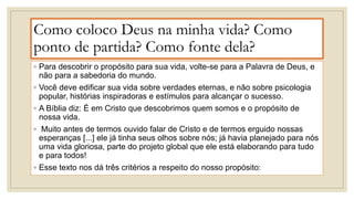 Como coloco Deus na minha vida? Como
ponto de partida? Como fonte dela?
◦ Para descobrir o propósito para sua vida, volte-se para a Palavra de Deus, e
não para a sabedoria do mundo.
◦ Você deve edificar sua vida sobre verdades eternas, e não sobre psicologia
popular, histórias inspiradoras e estímulos para alcançar o sucesso.
◦ A Bíblia diz: É em Cristo que descobrimos quem somos e o propósito de
nossa vida.
◦ Muito antes de termos ouvido falar de Cristo e de termos erguido nossas
esperanças [...] ele já tinha seus olhos sobre nós; já havia planejado para nós
uma vida gloriosa, parte do projeto global que ele está elaborando para tudo
e para todos!
◦ Esse texto nos dá três critérios a respeito do nosso propósito:
 