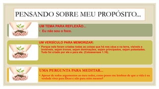 PENSANDO SOBRE MEU PROPÓSITO...
UM TEMA PARA REFLEXÃO...
• Eu não sou o foco.
UM VERSÍCULO PARA MEMORIZAR:
• Porque nele foram criadas todas as coisas que há nos céus e na terra, visíveis e
invisíveis, sejam tronos, sejam dominações, sejam principados, sejam potestades.
Tudo foi criado por ele e para ele. (Colossenses 1.16).
UMA PERGUNTA PARA MEDITAR...
• Apesar de todos argumentos ao meu redor, como posso me lembrar de que a vida é na
verdade viver para Deus e não para mim mesmo?
 