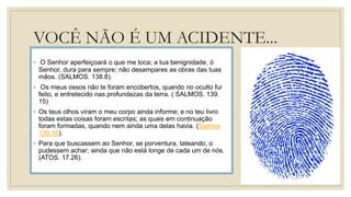 VOCÊ NÃO É UM ACIDENTE...
◦ O Senhor aperfeiçoará o que me toca; a tua benignidade, ó
Senhor, dura para sempre; não desampares as obras das tuas
mãos. (SALMOS. 138.8).
◦ Os meus ossos não te foram encobertos, quando no oculto fui
feito, e entretecido nas profundezas da terra. ( SALMOS. 139.
15)
◦ Os teus olhos viram o meu corpo ainda informe; e no teu livro
todas estas coisas foram escritas; as quais em continuação
foram formadas, quando nem ainda uma delas havia. (Salmos
139:16).
◦ Para que buscassem ao Senhor, se porventura, tateando, o
pudessem achar; ainda que não está longe de cada um de nós.
(ATOS. 17.26).
 