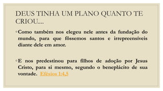 DEUS TINHA UM PLANO QUANTO TE
CRIOU....
◦Como também nos elegeu nele antes da fundação do
mundo, para que fôssemos santos e irrepreensíveis
diante dele em amor.
◦E nos predestinou para filhos de adoção por Jesus
Cristo, para si mesmo, segundo o beneplácito de sua
vontade. Efésios 1:4,5
 
