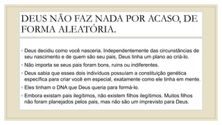 DEUS NÃO FAZ NADA POR ACASO, DE
FORMA ALEATÓRIA.
◦ Deus decidiu como você nasceria. Independentemente das circunstâncias de
seu nascimento e de quem são seu pais, Deus tinha um plano ao criá-lo.
◦ Não importa se seus pais foram bons, ruins ou indiferentes.
◦ Deus sabia que esses dois indivíduos possuíam a constituição genética
específica para criar você em especial, exatamente como ele tinha em mente.
◦ Eles tinham o DNA que Deus queria para formá-lo.
◦ Embora existam pais ilegítimos, não existem filhos ilegítimos. Muitos filhos
não foram planejados pelos pais, mas não são um imprevisto para Deus.
 