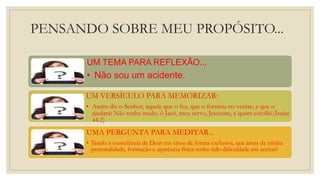 PENSANDO SOBRE MEU PROPÓSITO...
UM TEMA PARA REFLEXÃO...
• Não sou um acidente.
UM VERSÍCULO PARA MEMORIZAR:
• Assim diz o Senhor, aquele que o fez, que o formou no ventre, e que o
ajudará: Não tenha medo, ó Jacó, meu servo, Jesurum, a quem escolhi.(Isaias
44.2)
UMA PERGUNTA PARA MEDITAR...
• Tendo a consciência de Deus me criou de forma exclusiva, que áreas da minha
personalidade, formação e aparência física tenho tido dificuldade em aceitar?
 