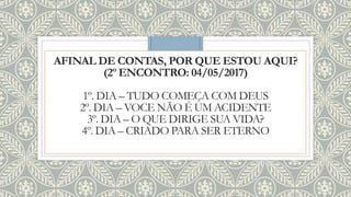 AFINAL DE CONTAS, POR QUE ESTOU AQUI?
(2º ENCONTRO: 04/05/2017)
1º. DIA – TUDO COMEÇA COM DEUS
2º. DIA – VOCE NÃO É UM ACIDENTE
3º. DIA – O QUE DIRIGE SUA VIDA?
4º. DIA – CRIADO PARA SER ETERNO
 