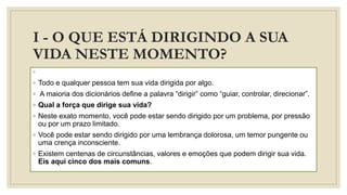 I - O QUE ESTÁ DIRIGINDO A SUA
VIDA NESTE MOMENTO?
◦
◦ Todo e qualquer pessoa tem sua vida dirigida por algo.
◦ A maioria dos dicionários define a palavra “dirigir” como “guiar, controlar, direcionar”.
◦ Qual a força que dirige sua vida?
◦ Neste exato momento, você pode estar sendo dirigido por um problema, por pressão
ou por um prazo limitado.
◦ Você pode estar sendo dirigido por uma lembrança dolorosa, um temor pungente ou
uma crença inconsciente.
◦ Existem centenas de circunstâncias, valores e emoções que podem dirigir sua vida.
Eis aqui cinco dos mais comuns.
 