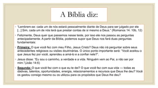 A Bíblia diz:
◦ “Lembrem-se: cada um de nós estará pessoalmente diante de Deus para ser julgado por ele
[...] Sim, cada um de nós terá que prestar contas de si mesmo a Deus.” (Romanos 14: 10b, 12)
◦ Felizmente, Deus quer que passemos nesse teste, por isso ele nos passou as perguntas
antecipadamente. A partir da Bíblia, podemos supor que Deus nos fará duas perguntas
fundamentais:
◦ Primeira: O que você fez com meu Filho, Jesus Cristo? Deus não irá perguntar sobre seus
antecedentes religiosos ou visões doutrinárias. O único ponto importante será: “Você aceitou o
que Jesus fez por você, aprendeu a amá-lo e a confiar nele?”.
◦ Jesus disse: “Eu sou o caminho, a verdade e a vida. Ninguém vem ao Pai, a não ser por
mim.”(João 14:6)
◦ Segunda: O que você fez com o que eu te dei? O que você fez com sua vida — todas as
dádivas, talentos, oportunidades, energia, relacionamentos e recursos que Deus lhe deu? Você
os gastou consigo mesmo ou os utilizou para os propósitos que Deus lhe deu?
 