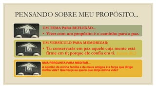 PENSANDO SOBRE MEU PROPÓSITO...
UM TEMA PARA REFLEXÃO...
• Viver com um propósito é o caminho para a paz.
UM VERSÍCULO PARA MEMORIZAR:
• Tu conservarás em paz aquele cuja mente está
firme em ti; porque ele confia em ti. Isaías 26:3
UMA PERGUNTA PARA MEDITAR...
A opinião de minha família e de meus amigos é a força que dirige
minha vida? Que força eu quero que dirija minha vida?
 