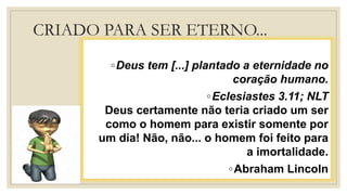 CRIADO PARA SER ETERNO...
◦Deus tem [...] plantado a eternidade no
coração humano.
◦Eclesiastes 3.11; NLT
Deus certamente não teria criado um ser
como o homem para existir somente por
um dia! Não, não... o homem foi feito para
a imortalidade.
◦Abraham Lincoln
 