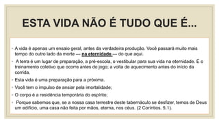ESTA VIDA NÃO É TUDO QUE É...
◦ A vida é apenas um ensaio geral, antes da verdadeira produção. Você passará muito mais
tempo do outro lado da morte — na eternidade — do que aqui.
◦ A terra é um lugar de preparação, a pré-escola, o vestibular para sua vida na eternidade. É o
treinamento coletivo que ocorre antes do jogo; a volta de aquecimento antes do início da
corrida.
◦ Esta vida é uma preparação para a próxima.
◦ Você tem o impulso de ansiar pela imortalidade;
◦ O corpo é a residência temporária do espírito;
◦ Porque sabemos que, se a nossa casa terrestre deste tabernáculo se desfizer, temos de Deus
um edifício, uma casa não feita por mãos, eterna, nos céus. (2 Coríntios. 5.1).
 