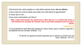 ◦ Vida terrena traz várias opções e a vida eterna apenas duas: céu ou inferno.
◦ O que muda em você ao saber que existe uma vida eterna te aguardando?
◦ A morte não é o fim...
◦ Como será a eternidade com Deus?
◦ Mas, como está escrito: As coisas que o olho não viu, e o ouvido não ouviu, e
não subiram ao coração do homem, são as que Deus preparou para os que o
amam.
1 Coríntios 2:9
◦ E nos predestinou para filhos de adoção por Jesus Cristo, para si mesmo, segundo o
beneplácito de sua vontade. (Efésios. 1.5).
◦ “O Senhor se agrada somente daqueles que o adoram e confiam em seu
amor.”(Salmos. 147.11,).
 