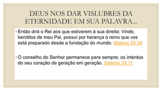 DEUS NOS DAR VISLUBRES DA
ETERNIDADE EM SUA PALAVRA...
◦ Então dirá o Rei aos que estiverem à sua direita: Vinde,
benditos de meu Pai, possuí por herança o reino que vos
está preparado desde a fundação do mundo. Mateus 25:34
◦ O conselho do Senhor permanece para sempre; os intentos
do seu coração de geração em geração. Salmos 33:11
 