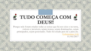 TUDO COMEÇA COM
DEUS!!
Porque nele foram criadas todas as coisas que há nos céus e na terra,
visíveis e invisíveis, sejam tronos, sejam dominações, sejam
principados, sejam potestades. Tudo foi criado por ele e para ele.
Colossenses 1:16
11/05/2017
 