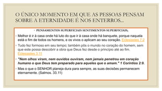 O ÚNICO MOMENTO EM QUE AS PESSOAS PENSAM
SOBRE A ETERNIDADE É NOS ENTERROS...
◦ PENSAMENTOS SUPERFICIAIS SENTIMENTOS SUPERFICIAIS;
◦ Melhor é ir à casa onde há luto do que ir à casa onde há banquete, porque naquela
está o fim de todos os homens, e os vivos o aplicam ao seu coração. Eclesiastes 7:2
◦ Tudo fez formoso em seu tempo; também pôs o mundo no coração do homem, sem
que este possa descobrir a obra que Deus fez desde o princípio até ao fim.
Eclesiastes 3:11
◦ "Nem olhos viram, nem ouvidos ouviram, nem jamais penetrou em coração
humano o que Deus tem preparado para aqueles que o amam." 1 Coríntios 2:9.
◦ Mas o que o SENHOR planeja dura para sempre, as suas decisões permanecem
eternamente. (Salmos. 33.11)
 