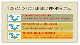 PENSANDO SOBRE MEU PROPÓSITO...
UM TEMA PARA REFLEXÃO:
• Há muito mais na vida do que o aqui e o agora.
UM VERSICULO PARA MEMORIZAR:
• E o mundo passa, e a sua concupiscência; mas aquele que faz a
vontade de Deus permanece para sempre. (1 João. 2.17)
UMA PERGUNTA PARA MEDITAR:
• Uma vez que fui feito para ser eterno, qual é hoje a única coisa que eu
deveria parar de fazer e a única coisa que eu deveria começar a fazer?
 