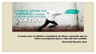 ◦ A menos que se admita a existência de Deus, a questão que se
refere ao propósito para a vida não tem sentido.
◦ Bertrand Russell, ateu
 