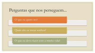 Perguntas que nos perseguem...
O que eu quero ser?
Quais são os meus sonhos?
O que eu devo fazer com a minha vida?
 