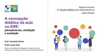 A concepção
didática da aula
no ERE:
planejamento, mediação
e avaliação
Prof. Leonardo Severo
Profa. Jeane Félix
Depto. de Habilitações Pedagógicas e Programa de Pós-
Graduação em Educação da Universidade Federal da Paraíba
Segundo encontro
A relação didática em movimento na
aula remota
 