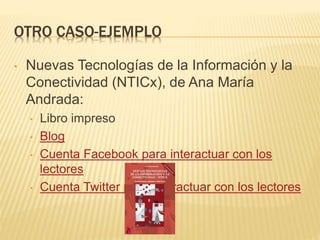 OTRO CASO-EJEMPLO
• Nuevas Tecnologías de la Información y la
Conectividad (NTICx), de Ana María
Andrada:
• Libro impreso
• Blog
• Cuenta Facebook para interactuar con los
lectores
• Cuenta Twitter para interactuar con los lectores
 