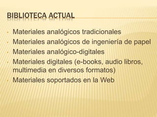 BIBLIOTECA ACTUAL
• Materiales analógicos tradicionales
• Materiales analógicos de ingeniería de papel
• Materiales analógico-digitales
• Materiales digitales (e-books, audio libros,
multimedia en diversos formatos)
• Materiales soportados en la Web
 
