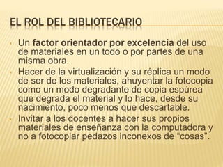 EL ROL DEL BIBLIOTECARIO
• Un factor orientador por excelencia del uso
de materiales en un todo o por partes de una
misma obra.
• Hacer de la virtualización y su réplica un modo
de ser de los materiales, ahuyentar la fotocopia
como un modo degradante de copia espúrea
que degrada el material y lo hace, desde su
nacimiento, poco menos que descartable.
• Invitar a los docentes a hacer sus propios
materiales de enseñanza con la computadora y
no a fotocopiar pedazos inconexos de “cosas”.
 