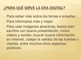 ¿PARA QUÉ SIRVE LA ERA DIGITAL?
• Para saber más sobre los temas a enseñar.
• Para informarse más y mejor.
• Para usar imágenes atractivas, textos bien
escritos con buena presentación, incluir
videos y sonido, buscar buena información
en Internet, cotejar la validez de las fuentes y
citarlas, entre muchos otros aspectos
positivos.
 