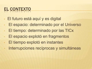 EL CONTEXTO
• El futuro está aquí y es digital
• El espacio: determinado por el Universo
• El tiempo: determinado por las TICx
• El espacio explotó en fragmentos
• El tiempo explotó en instantes
• Interrupciones recíprocas y simultáneas
 