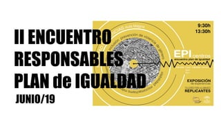 II ENCUENTRO
RESPONSABLES
PLAN de IGUALDAD
JUNIO/19
 