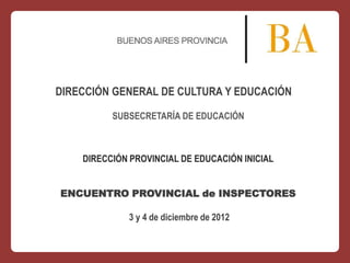 DIRECCIÓN GENERAL DE CULTURA Y EDUCACIÓN
SUBSECRETARÍA DE EDUCACIÓN

DIRECCIÓN PROVINCIAL DE EDUCACIÓN INICIAL
ENCUENTRO PROVINCIAL de INSPECTORES
3 y 4 de diciembre de 2012

 