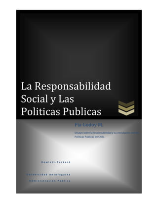 La Responsabilidad
Social y Las
Politicas Publicas
                           Pía Godoy M.
                           Ensayo sobre la responsabilidad y su vinculación con las
                           Políticas Publicas en Chile.




        Hewlett-Packard



 Universidad Antofagasta

  Administración Pública
 