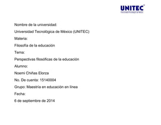 Nombre de la universidad: 
Universidad Tecnológica de México (UNITEC) 
Materia: 
Filosofía de la educación 
Tema: 
Perspectivas filosóficas de la educación 
Alumno: 
Noemi Chiñas Elorza 
No. De cuenta: 15140004 
Grupo: Maestría en educación en línea 
Fecha: 
6 de septiembre de 2014 
 