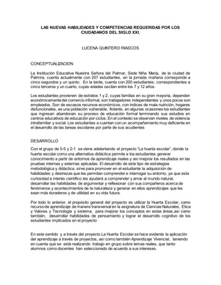 LAS NUEVAS HABILIDADES Y COMPETENCIAS REQUERIDAS POR LOS
CIUDADANOS DEL SIGLO XXI.
LUCENA QUINTERO RIASCOS
CONCEPTUALIZACION
La Institución Educativa Nuestra Señora del Palmar, Sede Niña María, de la ciudad de
Palmira, cuenta actualmente con 207 estudiantes, en la jornada mañana corresponde a
cinco segundos y un quinto. En la tarde, cuenta con 200 estudiantes, correspondientes a
cinco terceros y un cuarto, cuyas edades oscilan entre los 7 y 12 años.
Los estudiantes provienen de estratos 1 y 2, cuyas familias en su gran mayoría, dependen
económicamentedel comercio informal, son trabajadores independientes y unos pocos son
empleados. Son de escasos recursos económicos, con índices de mala nutrición, hogares
disfuncionales, es una población vulnerable, flotante, en algunas ocasiones los estudiantes
que ingresan abandonan su proceso de educación formal terminando sus estudios en
centros educativos de educación por ciclos. En el contexto se observan niveles de violencia
intrafamiliar y social. Los estudiantes a cuentan con un acompañamiento muy deficiente en
el desarrollo de las tareas escolares por parte de sus acudientes
DESARROLLO
Con el grupo de 5-5 y 2-1 se viene adelantando el proyecto “La huerta escolar”, donde la
huerta escolar como una alternativa didáctica permite a los estudiantes generar
conocimiento a partir de entornos de aprendizaje reales y así mejorar los resultados en las
pruebas internas y externas aplicadas. El desarrollo de este tipo de estrategias
metodológica y didáctica, sirve para promover en el estudiante la adquisición de
habilidades y destrezas que les permitan comprender e interrogar su entorno, ya que esta
curiosidad e interés científico les ayudará a comprender y amar al mundo natural,
desarrollar las habilidades de argumentar y reflexionar con sus compañeros acerca de
fenómenos y acontecimientos de la naturaleza y generar en ellos aprendizajes que les
sean más duraderos y de utilidad en su vida futura.
Por todo lo anterior, el propósito general del proyecto es utilizar la Huerta Escolar, como
recursode aprendizaje de manera transversal en la asignatura de Ciencias Naturales, Etica
y Valores y Tecnología y sistema, para mejorar los conceptos en estas áreas,asi como
también, desarrollar habilidades de pensamiento y lograr el desarrollo cognitivo de los
estudiantes implicados en el proyecto
En este sentido y a través del proyecto La Huerta Escolar se hace evidente la aplicación
del aprendizaje a través de proyectos, así como también Aprendizaje Vivencial, teniendo
en cuenta que se está realizando trabajo en grupo sobre temas reales, que tanto
alumnos como docentes han seleccionado de acuerdo a sus intereses.
 