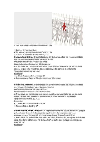 • Luís Rodrigues, Sociedade Unipessoal, Lda.

• Queirós & Machado, Lda.
• Sociedade de Restaurantes do Centro, Lda.
• Queirós & Machado, Restaurantes, Lda.
Sociedade Anónima: O capital social é dividido em acções e a responsabilidade
dos sócios é limitada ao valor das suas acções.
O número mínimo de sócios é de cinco.
O capital social mínimo é de 50 000 euros.
A firma deve ser constituída pelo nome, completo ou abreviado, de um ou mais
sócios, ou por uma referência ao seu objecto, e ter sempre o aditamento
“Sociedade Anónima” ou “SA”.
Exemplos:
• L. Silva, Produtos Informáticos, SA
• Transportes do Centro, SAr de cinco tipos diferentes:


Sociedade Anónima: O capital social é dividido em acções e a responsabilidade
dos sócios é limitada ao valor das suas acções.
O número mínimo de sócios é de cinco.
O capital social mínimo é de 50 000 euros.
A firma deve ser constituída pelo nome, completo ou abreviado, de um ou mais
sócios, ou por uma referência ao seu objecto, e ter sempre o aditamento
“Sociedade Anónima” ou “SA”.
Exemplos:
• L. Silva, Produtos Informáticos, SA
• Transportes do Centro, SA

Sociedade em Nome Colectivo: A responsabilidade dos sócios é ilimitada porque
pelas dívidas da sociedade responde o património da empresa e os bens
complementares de cada sócio. A responsabilidade é também solidária.
A firma deve ser constituída pelo nome de todos os sócios ou de alguns, mas neste
caso deve ter o aditamento “& Companhia” ou outro que indique a existência de
mais sócios.
Exemplos:
 