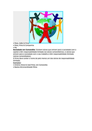 • Maia, Adão & Pires
• Maia, Pires & Companhia
• Ma
Sociedade em Comandita: Existem sócios que entram para a sociedade com o
capital e têm responsabilidade limitada (os sócios comanditários), e sócios que
entram para a sociedade com o seu trabalho e têm responsabilidade ilimitada
(sócios comanditados).
A firma deve conter o nome de pelo menos um dos sócios de responsabilidade
ilimitada.
Exemplos:
• António Alves & José Pires, em Comandita
• Bastos &Comanditaia& Filhos
 