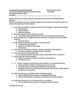 Universidad Dr. Andrés Bello Sonsonate Segundo examen parcial
Seminario de Educación Ambiental y Cambio Climático 7 abril 2013
José Adalberto Martínez Alfaro
Estudiante________________________________________________________________
Objetivo. Determinar el nivel de compromiso personal para la protección del Medio Ambiente..
Indicación:
Conteste correctamente diez de las siguientes preguntas. Cada respuesta correcta vale un punto y le
sobrará una pregunta que no debe contestar.
1. ¿Escriba los tres principales problemas ambientales de El Salvador y alternativas de solución
a. Contaminación
b. Cambio climático
c. Manejo de desechos
2. Describir la importancia de la biósfera para la vida.
a. Parte sólida, líquida y gaseosa de la tierra, en que se desarrollan los seres vivos.
3. Escriba qué debe hacer un gobierno para tener solvencia en la aplicación de la ley del Medio
Ambiente?
a. Aplicación dela ley
4. Escriba los aportes positivos que protegen al medio ambiente
a. Tratamiento de aguas fecales.
b. Regular la circulación de automóviles
c. Reforestación
5. ¿Cómo preparar al individuo en estrecha y armónica vinculación medio ambiente?
a. Con el buen ejemplo en la familia, escuela y comunidad
6. ¿De quién es hija la Educación Ambiental?
a. Del deterioro ambiental. Nace para cuidar el medio ambiente ante su deterioro
7. Escriba la meta de la acción ambiental.
a. Mejorar las relaciones ecológicas. El hombre con la naturaleza y
b. los hombres entre sí
8. – 9 Escribir un ejemplo de protección del medio ambiente con los siguientes términos
a. Educación Formal. Siembren un arbolito cada uno en la escuela
b. Educación Informal. El papá siembra plantitas y el niño aprende
c. Educación No formal. En un taller comunal le enseñan cómo sembrar y cuidar plantitas
y lo hacen en su comunidad.
10. Definir dos principios de la Política Nacional del Medio Ambiente
a. Todos los habitantes tienen derecho a un Medio Ambiente Sano.
b. El Desarrollo económico y social debe ser compatible con el Medio ambiente
11. La Educación ambiental, ¿Es un eje transversal? Sí o no. Explique.
a. No es un eje transversal, porque no se trabaja en todas las disciplinas.
Les deseo mucha suerte
 